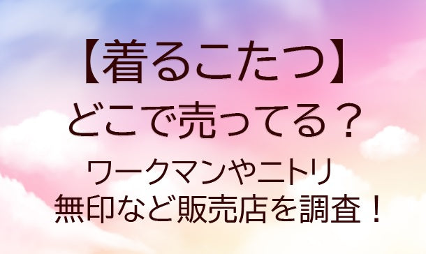 着るこたつはどこで売ってる？ニトリや無印・ワークマンなど販売店を調査！