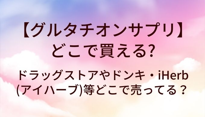 グルタチオンサプリはどこで売ってる？ドラッグストアやドンキ・iHerb(アイハーブ)等どこに売ってる？